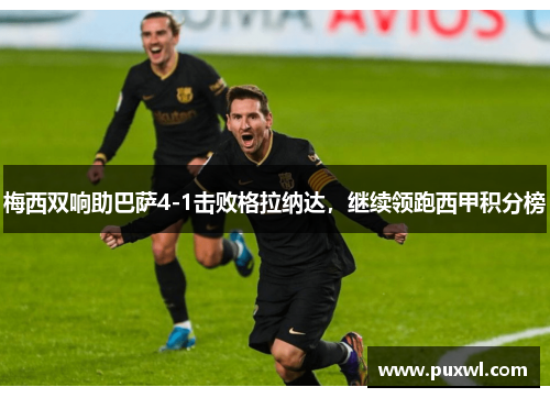 梅西双响助巴萨4-1击败格拉纳达，继续领跑西甲积分榜