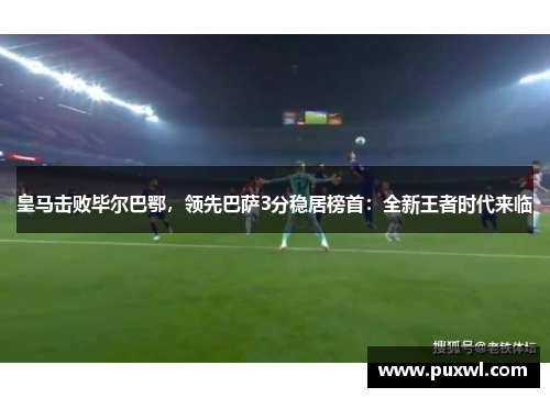 皇马击败毕尔巴鄂，领先巴萨3分稳居榜首：全新王者时代来临