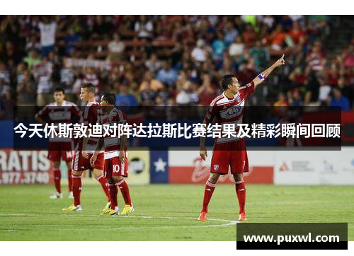 今天休斯敦迪对阵达拉斯比赛结果及精彩瞬间回顾