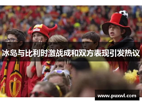 冰岛与比利时激战成和双方表现引发热议