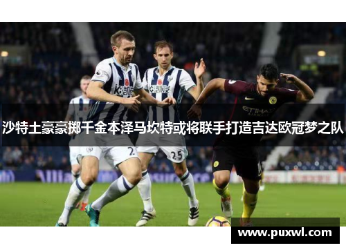 沙特土豪豪掷千金本泽马坎特或将联手打造吉达欧冠梦之队