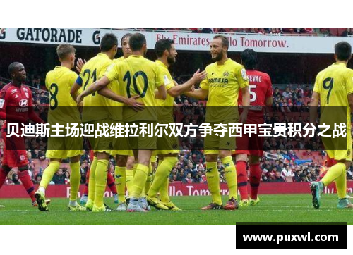 贝迪斯主场迎战维拉利尔双方争夺西甲宝贵积分之战