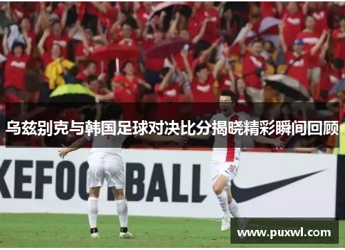 乌兹别克与韩国足球对决比分揭晓精彩瞬间回顾